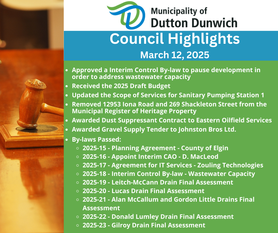 Approved a Interim Control By-law to pause development in order to address wastewater capacity. Received the 2025 Draft Budget. Removed 12953 Iona Road and 269 Shackleton Street from the Municipal Register of Heritage Property. Awarded Dust Suppressant Contract to Eastern Oilfield Services. Awarded Gravel Supply Tender to Johnston Bros Ltd. By-laws Passed: 2025-15 - Planning Agreement County of Elgin, 2025-16 - Appoint Interim CAO - D. MacLeod, 2025-17 - Agreement for IT Services - Zouling Technologies, 2025-18 - Interim Control By-law - Wastewater Capacity, 2025-19 - Leitch-McCann Drain Final Assessment, 2025-20 - Lucas Drain Final Assessment, 2025-21 - Alan McCallum and Gordon Little Drains Final Assessment, 2025-22 - Donald Lumley Drain Final Assessment, 2025-23 - Gilroy Drain Final Assessment.