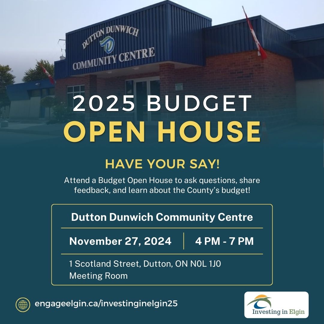 Elgin County Budget Open Houses are your chance to provide input and make your voice heard!  Don't miss the opportunity to engage directly with County leaders! Ask questions, share feedback, and learn about the County's Budget. Dutton Dunwich Community Centre, 1 Scotland Street, Dutton, ON. November 27, 2024 | 4 PM - 7 PM  Join us to help shape the County’s future.  Learn more at engageelgin.ca/investinginelgin25.