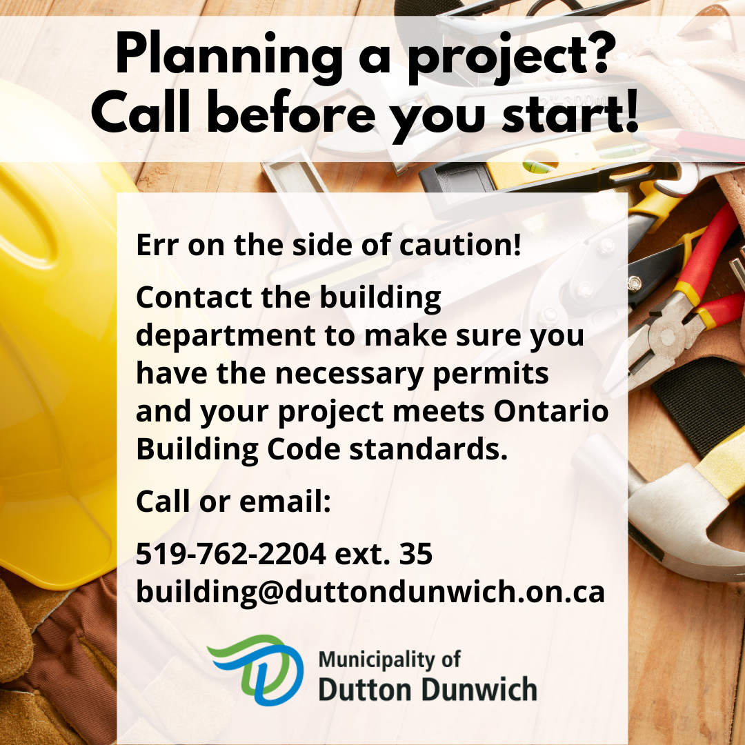 Planning a Project? Call before you start! Err on the side of caution! Contact the building department to make sure you have the necessary permits and your project meets Ontario Building Code standards. Call or email: 519-762-2204 ext. 35  building@duttondunwich.on.ca